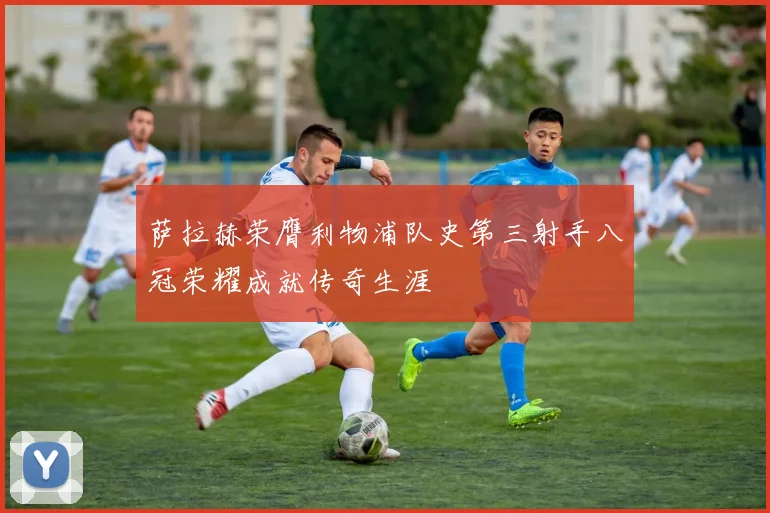 萨拉赫荣膺利物浦队史第三射手八冠荣耀成就传奇生涯