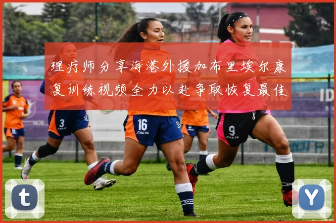 理疗师分享海港外援加布里埃尔康复训练视频全力以赴争取恢复最佳状态