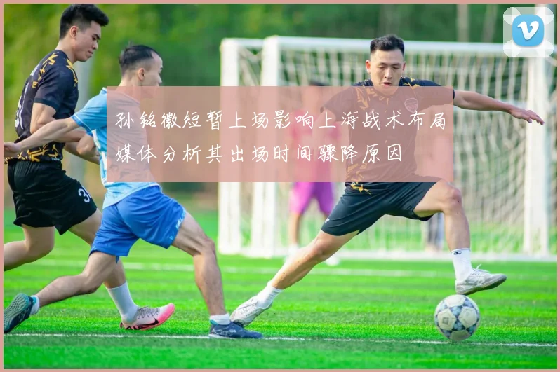 孙铭徽短暂上场影响上海战术布局媒体分析其出场时间骤降原因